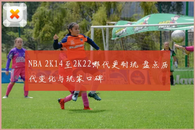 NBA 2K14至2K22哪代更耐玩 盘点历代变化与玩家口碑