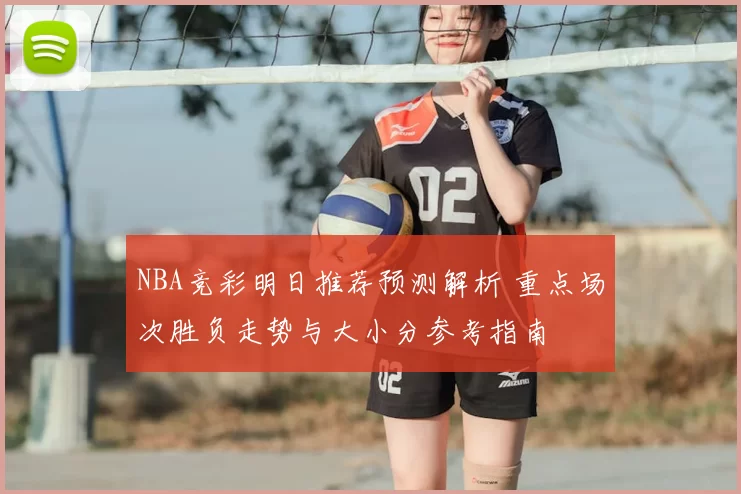 NBA竞彩明日推荐预测解析 重点场次胜负走势与大小分参考指南