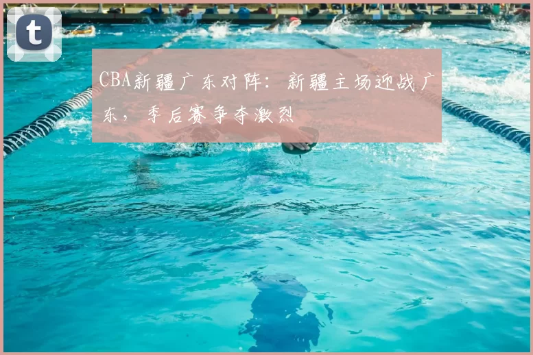 CBA新疆广东对阵：新疆主场迎战广东，季后赛争夺激烈