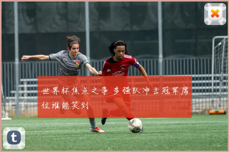 世界杯焦点之争 多强队冲击冠军席位谁能笑到