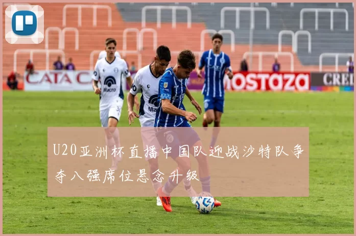 U20亚洲杯直播中国队迎战沙特队争夺八强席位悬念升级