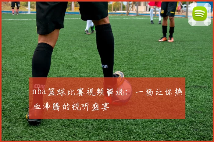 nba篮球比赛视频解说：一场让你热血沸腾的视听盛宴