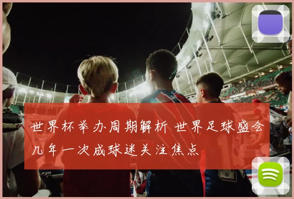 世界杯举办周期解析 世界足球盛会几年一次成球迷关注焦点