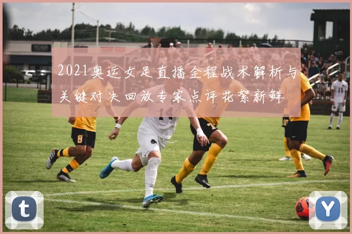 2021奥运女足直播全程战术解析与关键对决回放专家点评花絮新鲜