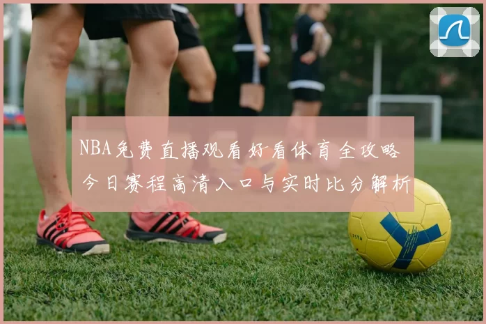 NBA免费直播观看好看体育全攻略 今日赛程高清入口与实时比分解析