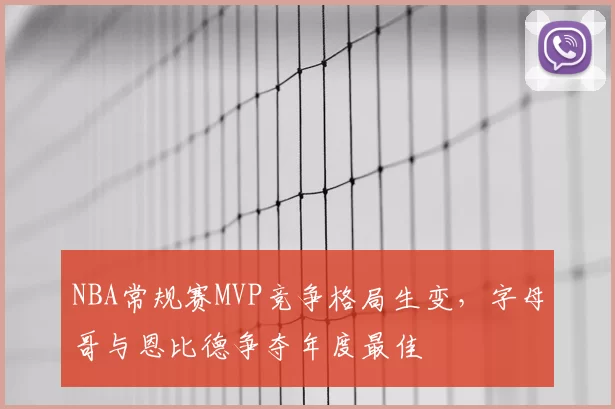 NBA常规赛MVP竞争格局生变，字母哥与恩比德争夺年度最佳