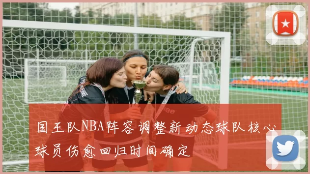 国王队NBA阵容调整新动态球队核心球员伤愈回归时间确定