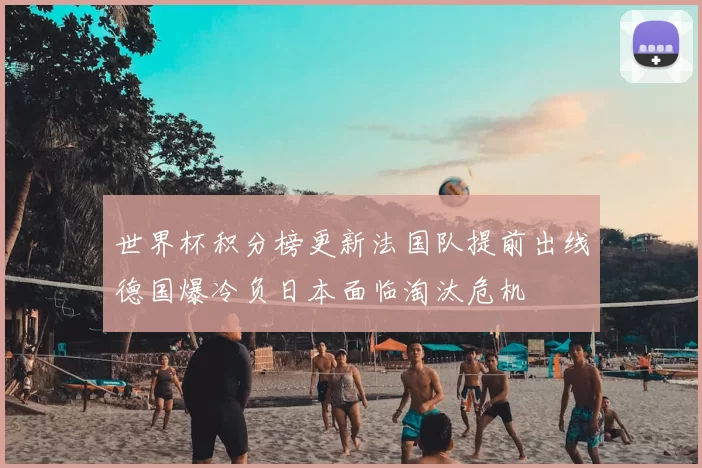 世界杯积分榜更新法国队提前出线德国爆冷负日本面临淘汰危机