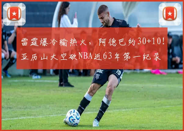 雷霆爆冷输热火,阿德巴约30+10!亚历山大空砍NBA近63年第一纪录