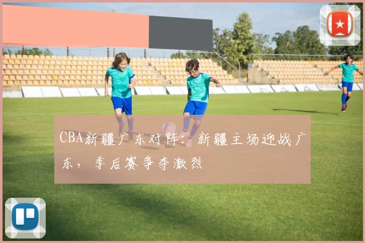 CBA新疆广东对阵：新疆主场迎战广东，季后赛争夺激烈