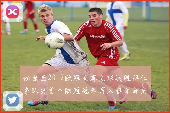 切尔西2012欧冠决赛点球战胜拜仁夺队史首个欧冠冠军写入俱乐部史册