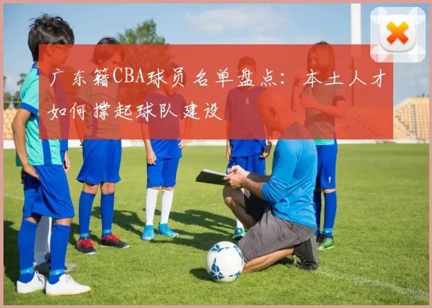 广东籍CBA球员名单盘点：本土人才如何撑起球队建设