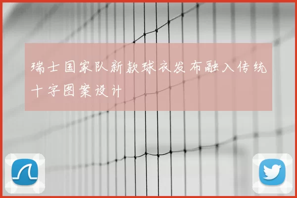 瑞士国家队新款球衣发布融入传统十字图案设计