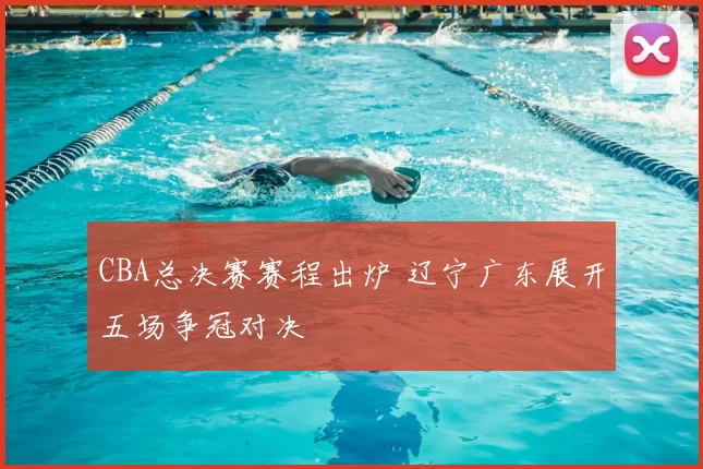 CBA总决赛赛程出炉 辽宁广东展开五场争冠对决