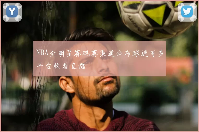 NBA全明星赛观赛渠道公布球迷可多平台收看直播