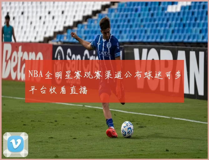 NBA全明星赛观赛渠道公布球迷可多平台收看直播