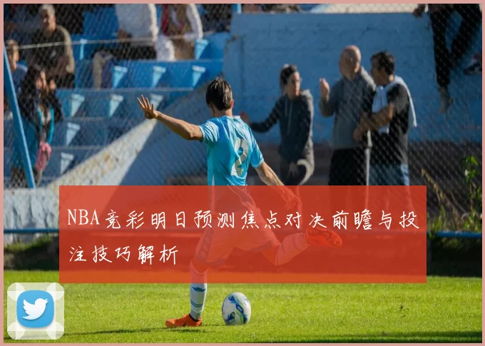 NBA竞彩明日预测焦点对决前瞻与投注技巧解析