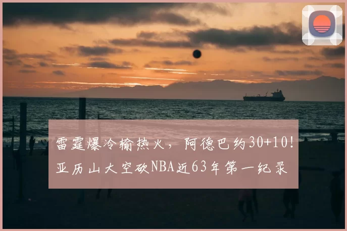 雷霆爆冷输热火,阿德巴约30+10!亚历山大空砍NBA近63年第一纪录