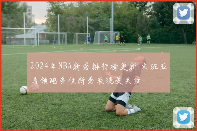 2024年NBA新秀排行榜更新 文班亚马领跑多位新秀表现受关注