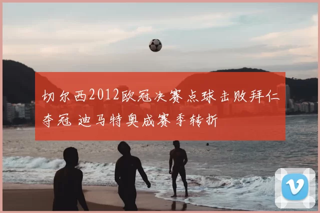 切尔西2012欧冠决赛点球击败拜仁夺冠 迪马特奥成赛季转折