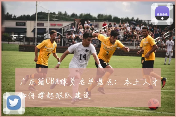 广东籍CBA球员名单盘点：本土人才如何撑起球队建设