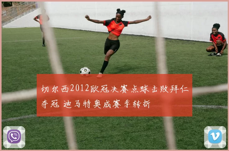 切尔西2012欧冠决赛点球击败拜仁夺冠 迪马特奥成赛季转折