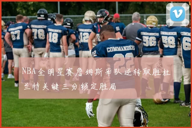 NBA全明星赛詹姆斯率队逆转取胜杜兰特关键三分锁定胜局