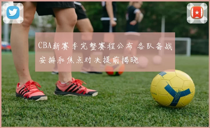 CBA新赛季完整赛程公布 各队备战安排和焦点对决提前揭晓