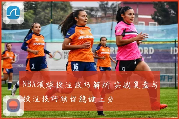 NBA滚球投注技巧解析 实战复盘与投注技巧助你稳健上分