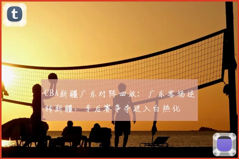 CBA新疆广东对阵回放：广东客场逆转新疆，季后赛争夺进入白热化