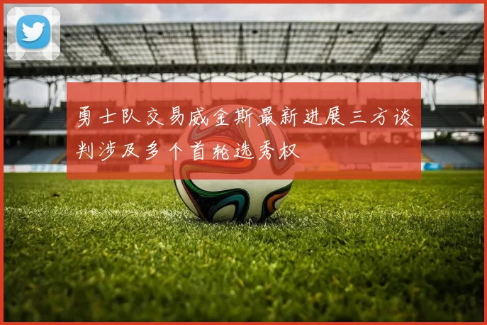 勇士队交易威金斯最新进展三方谈判涉及多个首轮选秀权