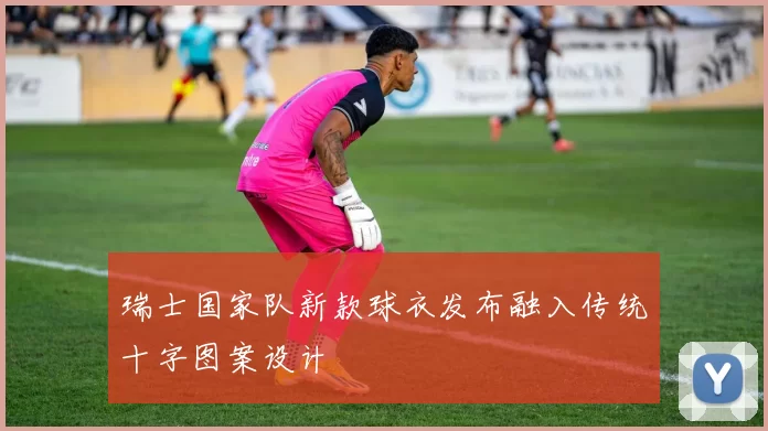 瑞士国家队新款球衣发布融入传统十字图案设计