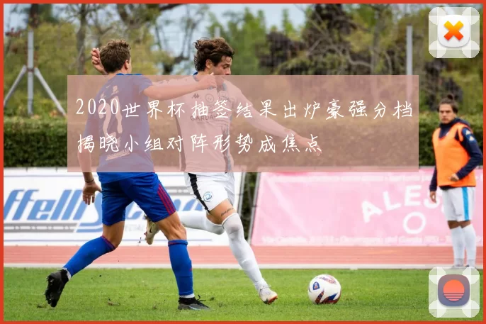 2020世界杯抽签结果出炉豪强分档揭晓小组对阵形势成焦点