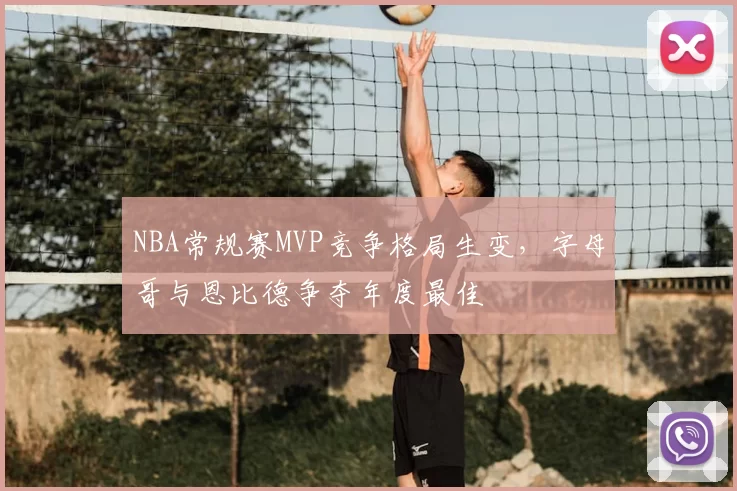 NBA常规赛MVP竞争格局生变，字母哥与恩比德争夺年度最佳