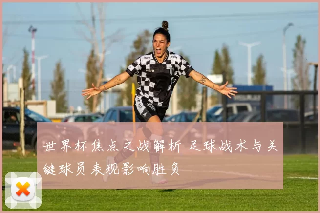 世界杯焦点之战解析 足球战术与关键球员表现影响胜负