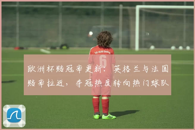 欧洲杯赔冠率更新：英格兰与法国赔率拉近，夺冠热度转向热门球队