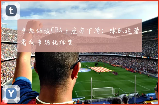 李元伟谈CBA上座率下滑：球队运营需向市场化转变