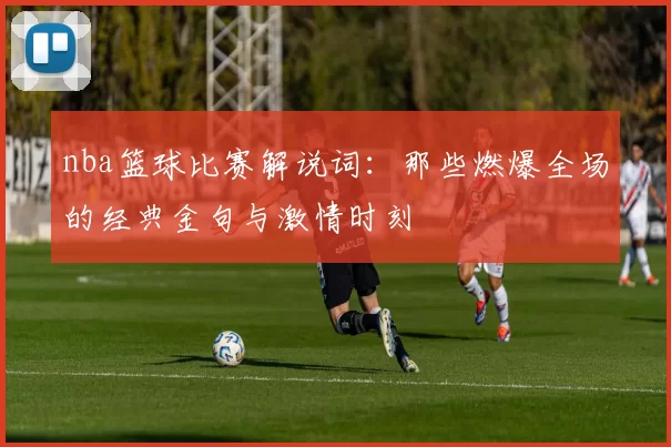 nba篮球比赛解说词：那些燃爆全场的经典金句与激情时刻