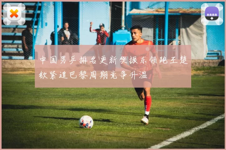 中国男乒排名更新樊振东领跑王楚钦紧追巴黎周期竞争升温