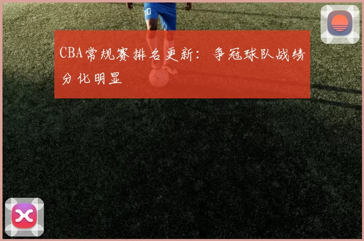 CBA常规赛排名更新：争冠球队战绩分化明显