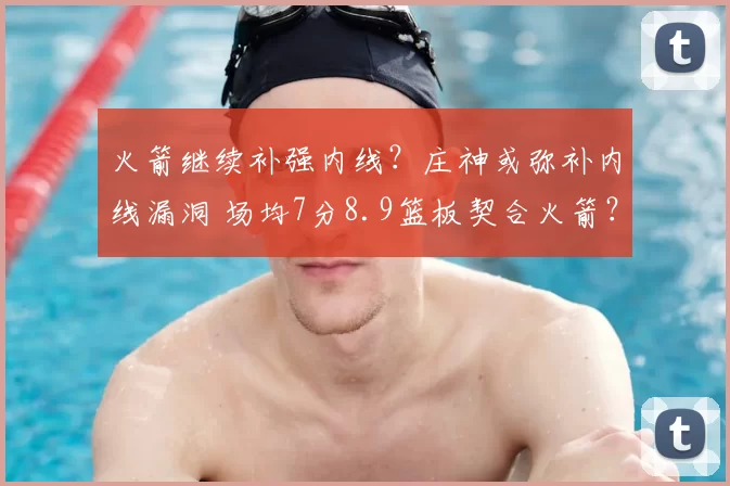 火箭继续补强内线?庄神或弥补内线漏洞 场均7分8.9篮板契合火箭?