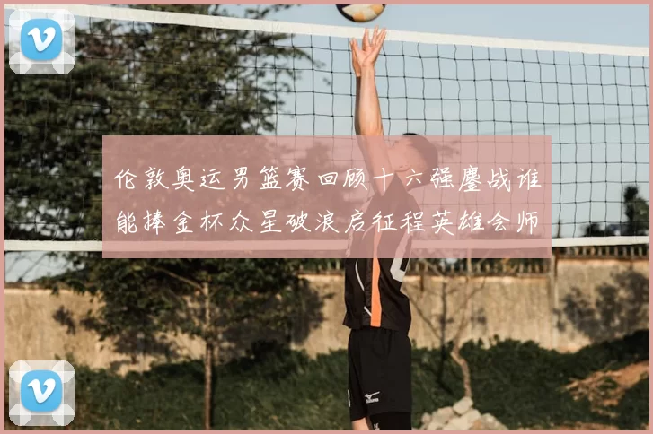 伦敦奥运男篮赛回顾十六强鏖战谁能捧金杯众星破浪启征程英雄会师