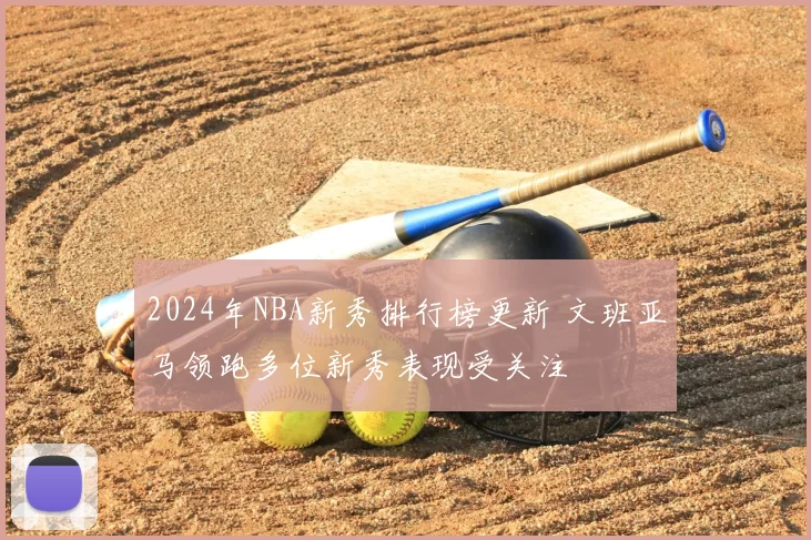 2024年NBA新秀排行榜更新 文班亚马领跑多位新秀表现受关注