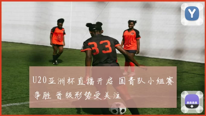 U20亚洲杯直播开启 国青队小组赛争胜 晋级形势受关注