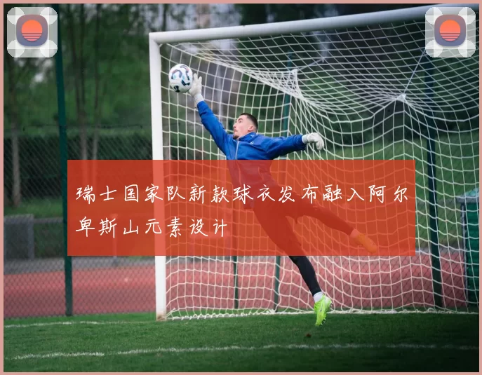 瑞士国家队新款球衣发布融入阿尔卑斯山元素设计