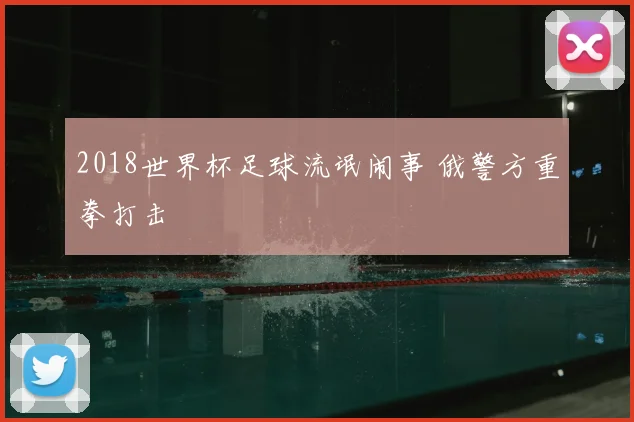 2018世界杯足球流氓闹事 俄警方重拳打击