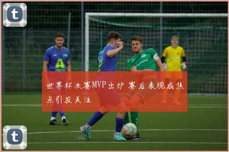 世界杯决赛MVP出炉 赛后表现成焦点引发关注