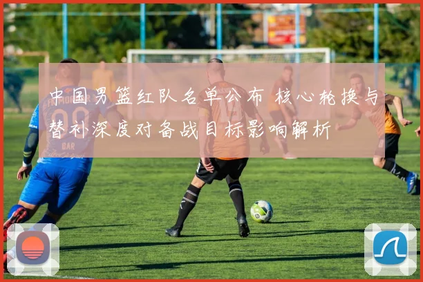 中国男篮红队名单公布 核心轮换与替补深度对备战目标影响解析