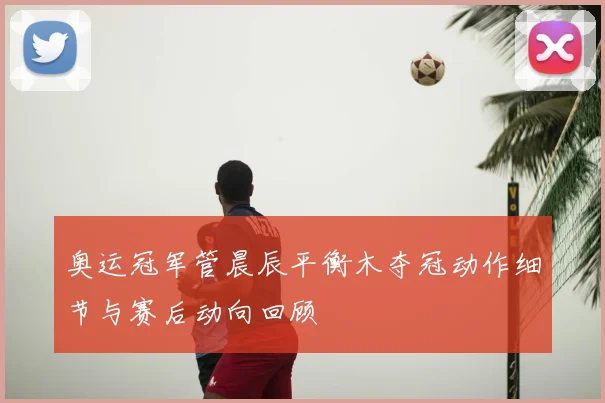 奥运冠军管晨辰平衡木夺冠动作细节与赛后动向回顾