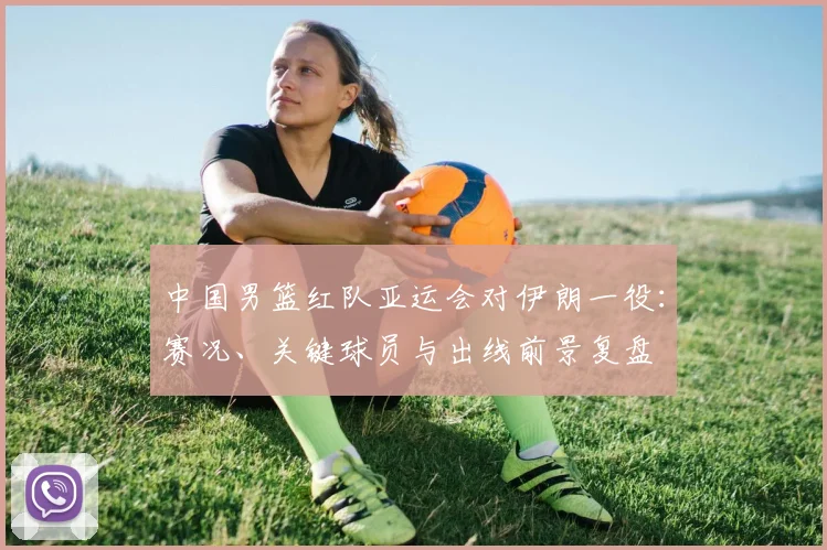 中国男篮红队亚运会对伊朗一役:赛况、关键球员与出线前景复盘
